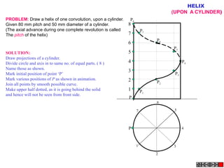 1
2
3
4
5
6
7
8
P
P1
P
P2
P3
P4
P5
P6
P7
P8
1
2
3
4
5
6
7
HELIX
(UPON A CYLINDER)
PROBLEM: Draw a helix of one convolution, upon a cylinder.
Given 80 mm pitch and 50 mm diameter of a cylinder.
(The axial advance during one complete revolution is called
The pitch of the helix)
SOLUTION:
Draw projections of a cylinder.
Divide circle and axis in to same no. of equal parts. ( 8 )
Name those as shown.
Mark initial position of point ‘P’
Mark various positions of P as shown in animation.
Join all points by smooth possible curve.
Make upper half dotted, as it is going behind the solid
and hence will not be seen from front side.
 