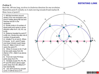 A B
A1
A2
A4
A5
A3
A6
A7
P
p1 p2
p3
p4
p5
p6
p7
p8
1 2 3
4 5 6 7
Problem 9:
Rod AB, 100 mm long, revolves in clockwise direction for one revolution.
Meanwhile point P, initially on A starts moving towards B and reaches B.
Draw locus of point P.
ROTATING LINK
1)  AB Rod revolves around
center O for one revolution and
point P slides along AB rod and
reaches end B in one
revolution.
2)  Divide circle in 8 number of
equal parts and name in arrow
direction after A-A1, A2, A3, up
to A8.
3)  Distance traveled by point P
is AB mm. Divide this also into 8
number of equal parts.
4)  Initially P is on end A. When
A moves to A1, point P goes
one linear division (part) away
from A1. Mark it from A1 and
name the point P1.
5)   When A moves to A2, P will
be two parts away from A2
(Name it P2 ). Mark it as above
from A2.
6)   From A3 mark P3 three
parts away from P3.
7)   Similarly locate P4, P5, P6,
P7 and P8 which will be eight
parts away from A8. [Means P
has reached B].
8)   Join all P points by smooth
curve. It will be locus of P
 