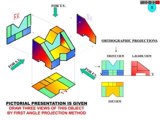 FOR T.V.
FOR
F.V.
FOR
S.V.
ORTHOGRAPHIC PROJECTIONS
FRONT VIEW
TOP VIEW
L.H.SIDE VIEW
X Y
5
PICTORIAL PRESENTATION IS GIVEN
DRAW THREE VIEWS OF THIS OBJECT
BY FIRST ANGLE PROJECTION METHOD
 