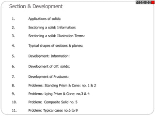 Section & Development
1. Applications of solids:
2. Sectioning a solid: Information:
3. Sectioning a solid: Illustration Terms:
4. Typical shapes of sections & planes:
5. Development: Information:
6. Development of diff. solids:
7. Development of Frustums:
8. Problems: Standing Prism & Cone: no. 1 & 2
9. Problems: Lying Prism & Cone: no.3 & 4
10. Problem: Composite Solid no. 5
11. Problem: Typical cases no.6 to 9
 