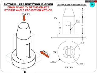 O
20 D
30 D
60 D
TV
10
30
50
10
35
FV
X Y
RECT.
SLOT
FOR T.V.
PICTORIAL PRESENTATION IS GIVEN
DRAW FV AND TV OF THIS OBJECT
BY FIRST ANGLE PROJECTION METHOD
20ORTHOGRAPHIC PROJECTIONS
TOP VIEW
 