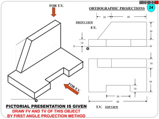 O
10
30
10
80
30
T.V.
O
10
30
4020
F.V.
X Y
FOR T.V.
PICTORIAL PRESENTATION IS GIVEN
DRAW FV AND TV OF THIS OBJECT
BY FIRST ANGLE PROJECTION METHOD
24ORTHOGRAPHIC PROJECTIONS
FRONT VIEW
TOP VIEW
 