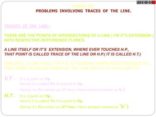TRACES OF THE LINE:-
THESE ARE THE POINTS OF INTERSECTIONS OF A LINE ( OR IT’S EXTENSION )
WITH RESPECTIVE REFFERENCE PLANES.
A LINE ITSELF OR IT’S EXTENSION, WHERE EVER TOUCHES H.P.,
THAT POINT IS CALLED TRACE OF THE LINE ON H.P.( IT IS CALLED H.T.)
SIMILARLY, A LINE ITSELF OR IT’S EXTENSION, WHERE EVER TOUCHES V.P.,
THAT POINT IS CALLED TRACE OF THE LINE ON V.P.( IT IS CALLED V.T.)
V.T.:- It is a point on Vp.
Hence it is called Fv of a point in Vp.
Hence it’s Tv comes on XY line.( Here onward named as v )
H.T.:- It is a point on Hp.
Hence it is called Tv of a point in Hp.
Hence it’s Fv comes on XY line.( Here onward named as ’h’ )
GROUP (B)
PROBLEMS INVOLVING TRACES OF THE LINE.
 