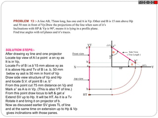 PROBLEM 13 :- A line AB, 75mm long, has one end A in Vp. Other end B is 15 mm above Hp
and 50 mm in front of Vp.Draw the projections of the line when sum of it’s
Inclinations with HP & Vp is 900, means it is lying in a profile plane.
Find true angles with ref.planes and it’s traces.
a
b
HT
VT
X Y
a’
b’
Side View
( True Length )
a”
b”
(HT)
(VT)
HP
VP
Front view
top view
SOLUTION STEPS:-
After drawing xy line and one projector
Locate top view of A I.e point a on xy as
It is in Vp,
Locate Fv of B i.e.b’15 mm above xy as
it is above Hp.and Tv of B i.e. b, 50 mm
below xy asit is 50 mm in front of Vp
Draw side view structure of Vp and Hp
and locate S.V. of point B i.e. b’’
From this point cut 75 mm distance on Vp and
Mark a’’ as A is in Vp. (This is also VT of line.)
From this point draw locus to left & get a’
Extend SV up to Hp. It will be HT. As it is a Tv
Rotate it and bring it on projector of b.
Now as discussed earlier SV gives TL of line
and at the same time on extension up to Hp & Vp
gives inclinations with those panes.

 