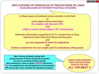 APPLICATIONS OF PRINCIPLES OF PROJECTIONS OF LINES
IN SOLVING CASES OF DIFFERENT PRACTICAL SITUATIONS.
In these types of problems some situation in the field
or
some object will be described .
It’s relation with Ground ( HP )
And
a Wall or some vertical object ( VP ) will be given.
Indirectly information regarding Fv & Tv of some line or lines,
inclined to both reference Planes will be given
and
you are supposed to draw it’s projections
and
further to determine it’s true Length and it’s inclinations with ground.
Here various problems along with
actual pictures of those situations are given
for you to understand those clearly.
Now looking for views in given ARROW directions,
YOU are supposed to draw projections & find answers,
Off course you must visualize the situation properly.
CHECK YOUR ANSWERS
WITH THE SOLUTIONS
GIVEN IN THE END.
ALL THE BEST !!
 