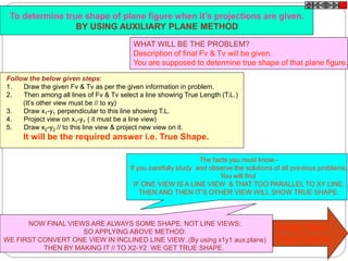 To determine true shape of plane figure when it’s projections are given.
BY USING AUXILIARY PLANE METHOD
WHAT WILL BE THE PROBLEM?
Description of final Fv & Tv will be given.
You are supposed to determine true shape of that plane figure.
Follow the below given steps:
1. Draw the given Fv & Tv as per the given information in problem.
2. Then among all lines of Fv & Tv select a line showing True Length (T.L.)
(It’s other view must be // to xy)
3. Draw x1-y1 perpendicular to this line showing T.L.
4. Project view on x1-y1 ( it must be a line view)
5. Draw x2-y2 // to this line view & project new view on it.
It will be the required answer i.e. True Shape.
The facts you must know:-
If you carefully study and observe the solutions of all previous problems,
You will find
IF ONE VIEW IS A LINE VIEW & THAT TOO PARALLEL TO XY LINE,
THEN AND THEN IT’S OTHER VIEW WILL SHOW TRUE SHAPE:
NOW FINAL VIEWS ARE ALWAYS SOME SHAPE, NOT LINE VIEWS:
SO APPLYING ABOVE METHOD:
WE FIRST CONVERT ONE VIEW IN INCLINED LINE VIEW .(By using x1y1 aux.plane)
THEN BY MAKING IT // TO X2-Y2 WE GET TRUE SHAPE.
Study Next
Four Cases
 