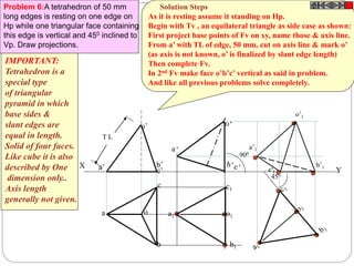 Y
Problem 6:A tetrahedron of 50 mm
long edges is resting on one edge on
Hp while one triangular face containing
this edge is vertical and 450 inclined to
Vp. Draw projections.
X
T L
a o
b
c
b’a’ c’
o’
a1
c1
o1
b1
900
450
c’1
a’1
o’1
b’1
IMPORTANT:
Tetrahedron is a
special type
of triangular
pyramid in which
base sides &
slant edges are
equal in length.
Solid of four faces.
Like cube it is also
described by One
dimension only..
Axis length
generally not given.
Solution Steps
As it is resting assume it standing on Hp.
Begin with Tv , an equilateral triangle as side case as shown:
First project base points of Fv on xy, name those & axis line.
From a’ with TL of edge, 50 mm, cut on axis line & mark o’
(as axis is not known, o’ is finalized by slant edge length)
Then complete Fv.
In 2nd Fv make face o’b’c’ vertical as said in problem.
And like all previous problems solve completely.
 