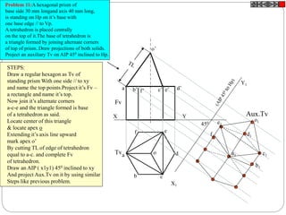 X Y
X1
Y1
o’
o
Fv
Tv
Aux.Tv
450
Problem 11:A hexagonal prism of
base side 30 mm longand axis 40 mm long,
is standing on Hp on it’s base with
one base edge // to Vp.
A tetrahedron is placed centrally
on the top of it.The base of tetrahedron is
a triangle formed by joining alternate corners
of top of prism..Draw projections of both solids.
Project an auxiliary Tv on AIP 450 inclined to Hp.
a’ b’ d’c’ e’f’
a
b c
d
ef
STEPS:
Draw a regular hexagon as Tv of
standing prism With one side // to xy
and name the top points.Project it’s Fv –
a rectangle and name it’s top.
Now join it’s alternate corners
a-c-e and the triangle formed is base
of a tetrahedron as said.
Locate center of this triangle
& locate apex o
Extending it’s axis line upward
mark apex o’
By cutting TL of edge of tetrahedron
equal to a-c. and complete Fv
of tetrahedron.
Draw an AIP ( x1y1) 450 inclined to xy
And project Aux.Tv on it by using similar
Steps like previous problem.
a1
b1
c1
d1
e1
f1
o1
 