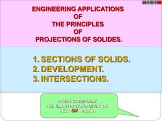 1. SECTIONS OF SOLIDS.
2. DEVELOPMENT.
3. INTERSECTIONS.
ENGINEERING APPLICATIONS
OF
THE PRINCIPLES
OF
PROJECTIONS OF SOLIDES.
STUDY CAREFULLY
THE ILLUSTRATIONS GIVEN ON
NEXT SIX PAGES !
 