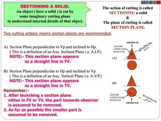 SECTIONING A SOLID.
An object ( here a solid ) is cut by
some imaginary cutting plane
to understand internal details of that object.
The action of cutting is called
SECTIONING a solid
&
The plane of cutting is called
SECTION PLANE.
Two cutting actions means section planes are recommended.
A) Section Plane perpendicular to Vp and inclined to Hp.
( This is a definition of an Aux. Inclined Plane i.e. A.I.P.)
NOTE:- This section plane appears
as a straight line in FV.
B) Section Plane perpendicular to Hp and inclined to Vp.
( This is a definition of an Aux. Vertical Plane i.e. A.V.P.)
NOTE:- This section plane appears
as a straight line in TV.
Remember:-
1. After launching a section plane
either in FV or TV, the part towards observer
is assumed to be removed.
2. As far as possible the smaller part is
assumed to be removed.
OBSERVER
ASSUME
UPPER PART
REMOVED
OBSERVER
ASSUME
LOWER PART
REMOVED
(A)
(B)
 