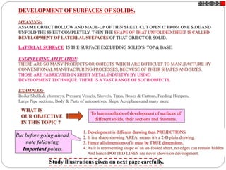 DEVELOPMENT OF SURFACES OF SOLIDS.
MEANING:-
ASSUME OBJECT HOLLOW AND MADE-UP OF THIN SHEET. CUT OPEN IT FROM ONE SIDE AND
UNFOLD THE SHEET COMPLETELY. THEN THE SHAPE OF THAT UNFOLDED SHEET IS CALLED
DEVELOPMENT OF LATERLAL SUEFACES OF THAT OBJECT OR SOLID.
LATERLAL SURFACE IS THE SURFACE EXCLUDING SOLID’S TOP & BASE.
ENGINEERING APLICATION:
THERE ARE SO MANY PRODUCTS OR OBJECTS WHICH ARE DIFFICULT TO MANUFACTURE BY
CONVENTIONAL MANUFACTURING PROCESSES, BECAUSE OF THEIR SHAPES AND SIZES.
THOSE ARE FABRICATED IN SHEET METAL INDUSTRY BY USING
DEVELOPMENT TECHNIQUE. THERE IS A VAST RANGE OF SUCH OBJECTS.
EXAMPLES:-
Boiler Shells & chimneys, Pressure Vessels, Shovels, Trays, Boxes & Cartons, Feeding Hoppers,
Large Pipe sections, Body & Parts of automotives, Ships, Aeroplanes and many more.
WHAT IS
OUR OBJECTIVE
IN THIS TOPIC ?
To learn methods of development of surfaces of
different solids, their sections and frustums.
1. Development is different drawing than PROJECTIONS.
2. It is a shape showing AREA, means it’s a 2-D plain drawing.
3. Hence all dimensions of it must be TRUE dimensions.
4. As it is representing shape of an un-folded sheet, no edges can remain hidden
And hence DOTTED LINES are never shown on development.
But before going ahead,
note following
Important points.
Study illustrations given on next page carefully.
 