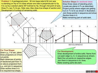 X Y
X1
Y1
A
B
C
E
D
a
e
d
b
c
A B C D E A
DEVELOPMENT
a”
b”
c”d”
e”
Problem 1: A pentagonal prism , 30 mm base side & 50 mm axis
is standing on Hp on it’s base whose one side is perpendicular to Vp.
It is cut by a section plane 450 inclined to Hp, through mid point of axis.
Draw Fv, sec.Tv & sec. Side view. Also draw true shape of section and
Development of surface of remaining solid.
Solution Steps:for sectional views:
Draw three views of standing prism.
Locate sec.plane in Fv as described.
Project points where edges are getting
Cut on Tv & Sv as shown in illustration.
Join those points in sequence and show
Section lines in it.
Make remaining part of solid dark.
For True Shape:
Draw x1y1 // to sec. plane
Draw projectors on it from
cut points.
Mark distances of points
of Sectioned part from Tv,
on above projectors from
x1y1 and join in sequence.
Draw section lines in it.
It is required true shape.
For Development:
Draw development of entire solid. Name from
cut-open edge I.e. A. in sequence as shown.
Mark the cut points on respective edges.
Join them in sequence in st. lines.
Make existing parts dev.dark.
 