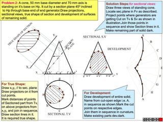 Y
h
a
b
c
d
e
g
f
X a’ b’ d’ e’c’ g’ f’h’
o’
X1
Y1
g” h”f” a”e” b”d” c”
A
B
C
D
E
F
A
G
H
SECTIONAL T.V
SECTIONAL S.V
DEVELOPMENT
Problem 2: A cone, 50 mm base diameter and 70 mm axis is
standing on it’s base on Hp. It cut by a section plane 450 inclined
to Hp through base end of end generator.Draw projections,
sectional views, true shape of section and development of surfaces
of remaining solid.
Solution Steps:for sectional views:
Draw three views of standing cone.
Locate sec.plane in Fv as described.
Project points where generators are
getting Cut on Tv & Sv as shown in
illustration.Join those points in
sequence and show Section lines in it.
Make remaining part of solid dark.
For True Shape:
Draw x1y1 // to sec. plane
Draw projectors on it from
cut points.
Mark distances of points
of Sectioned part from Tv,
on above projectors from
x1y1 and join in sequence.
Draw section lines in it.
It is required true shape.
For Development:
Draw development of entire solid.
Name from cut-open edge i.e. A.
in sequence as shown.Mark the cut
points on respective edges.
Join them in sequence in curvature.
Make existing parts dev.dark.
 