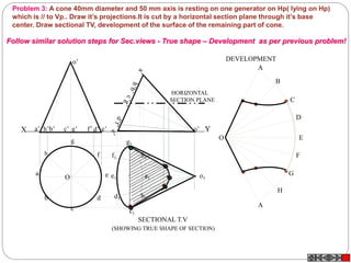 X Ye’a’ b’ d’c’ g’ f’h’
o’
o’
Problem 3: A cone 40mm diameter and 50 mm axis is resting on one generator on Hp( lying on Hp)
which is // to Vp.. Draw it’s projections.It is cut by a horizontal section plane through it’s base
center. Draw sectional TV, development of the surface of the remaining part of cone.
A
B
C
D
E
F
A
G
H
O
a1
h1
g1
f1
e1
d1
c1
b1
o1
SECTIONAL T.V
DEVELOPMENT
(SHOWING TRUE SHAPE OF SECTION)
HORIZONTAL
SECTION PLANE
h
a
b
c
d
e
g
f
O
Follow similar solution steps for Sec.views - True shape – Development as per previous problem!
 