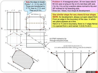 A.V.P300 inclined to Vp
Through mid-point of axis.
X Y
1
2
3 4
5
6
78
b’ f’a’ e’c’ d’
a
b
c
d
e
f
a1
d1b1
e1
c1
f1
X1
Y1
AS SECTION PLANE IS IN T.V.,
CUT OPEN FROM BOUNDRY EDGE C1 FOR DEVELOPMENT.
C D E F A B C
DEVELOPMENT
SECTIONAL F.V.
Problem 4: A hexagonal prism. 30 mm base side &
55 mm axis is lying on Hp on it’s rect.face with axis
// to Vp. It is cut by a section plane normal to Hp and
300 inclined to Vp bisecting axis.
Draw sec. Views, true shape & development.
Use similar steps for sec.views & true shape.
NOTE: for development, always cut open object from
From an edge in the boundary of the view in which
sec.plane appears as a line.
Here it is Tv and in boundary, there is c1 edge.Hence
it is opened from c and named C,D,E,F,A,B,C.
Note the steps to locate
Points 1, 2 , 5, 6 in sec.Fv:
Those are transferred to
1st TV, then to 1st Fv and
Then on 2nd Fv.
 