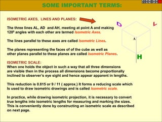 ISOMETRIC AXES, LINES AND PLANES:
The three lines AL, AD and AH, meeting at point A and making
1200 angles with each other are termed Isometric Axes.
The lines parallel to these axes are called Isometric Lines.
The planes representing the faces of of the cube as well as
other planes parallel to these planes are called Isometric Planes.
ISOMETRIC SCALE:
When one holds the object in such a way that all three dimensions
are visible then in the process all dimensions become proportionally
inclined to observer’s eye sight and hence appear apparent in lengths.
This reduction is 0.815 or 9 / 11 ( approx.) It forms a reducing scale which
Is used to draw isometric drawings and is called Isometric scale.
In practice, while drawing isometric projection, it is necessary to convert
true lengths into isometric lengths for measuring and marking the sizes.
This is conveniently done by constructing an isometric scale as described
on next page.
H
A
SOME IMPORTANT TERMS:
 