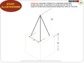 Z
STUDY
ILLUSTRATIONS
PROBLEM: A SQUARE PYRAMID OF 30 MM BASE SIDES AND
50 MM LONG AXIS, IS CENTRALLY PLACED ON THE TOP OF A
CUBE OF 50 MM LONG EDGES.DRAW ISOMETRIC VIEW OF THE PAIR.
12
 