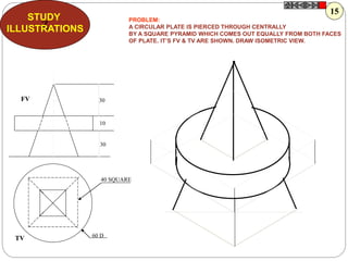 Z
STUDY
ILLUSTRATIONS
30
10
30
60 D
40 SQUARE
FV
TV
PROBLEM:
A CIRCULAR PLATE IS PIERCED THROUGH CENTRALLY
BY A SQUARE PYRAMID WHICH COMES OUT EQUALLY FROM BOTH FACES
OF PLATE. IT’S FV & TV ARE SHOWN. DRAW ISOMETRIC VIEW.
15
 