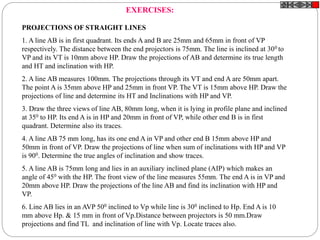 PROJECTIONS OF STRAIGHT LINES
1. A line AB is in first quadrant. Its ends A and B are 25mm and 65mm in front of VP
respectively. The distance between the end projectors is 75mm. The line is inclined at 300 to
VP and its VT is 10mm above HP. Draw the projections of AB and determine its true length
and HT and inclination with HP.
2. A line AB measures 100mm. The projections through its VT and end A are 50mm apart.
The point A is 35mm above HP and 25mm in front VP. The VT is 15mm above HP. Draw the
projections of line and determine its HT and Inclinations with HP and VP.
3. Draw the three views of line AB, 80mm long, when it is lying in profile plane and inclined
at 350 to HP. Its end A is in HP and 20mm in front of VP, while other end B is in first
quadrant. Determine also its traces.
4. A line AB 75 mm long, has its one end A in VP and other end B 15mm above HP and
50mm in front of VP. Draw the projections of line when sum of inclinations with HP and VP
is 900. Determine the true angles of inclination and show traces.
5. A line AB is 75mm long and lies in an auxiliary inclined plane (AIP) which makes an
angle of 450 with the HP. The front view of the line measures 55mm. The end A is in VP and
20mm above HP. Draw the projections of the line AB and find its inclination with HP and
VP.
6. Line AB lies in an AVP 500 inclined to Vp while line is 300 inclined to Hp. End A is 10
mm above Hp. & 15 mm in front of Vp.Distance between projectors is 50 mm.Draw
projections and find TL and inclination of line with Vp. Locate traces also.
EXERCISES:
 