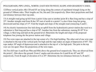 POLES,ROADS, PIPE LINES,, NORTH- EAST-SOUTH WEST, SLOPE AND GRADIENT CASES.
12)Three vertical poles AB, CD and EF are lying along the corners of equilateral triangle lying on the
ground of 100mm sides. Their lengths are 5m, 8m and 12m respectively. Draw their projections and find
real distance between their top ends.
13) A straight road going up hill from a point A due east to another point B is 4km long and has a slop of
250. Another straight road from B due 300 east of north to a point C is also 4 kms long but going
downward and has slope of 150. Find the length and slope of the straight road connecting A and C.
14) An electric transmission line laid along an uphill from the hydroelectric power station due west to a
substation is 2km long and has a slop of 300. Another line from the substation, running W 450 N to
village, is 4km long and laid on the ground level. Determine the length and slope of the proposed
telephone line joining the the power station and village.
15) Two wire ropes are attached to the top corner of a 15m high building. The other end of one wire rope
is attached to the top of the vertical pole 5m high and the rope makes an angle of depression of 450. The
rope makes 300 angle of depression and is attached to the top of a 2m high pole. The pole in the top
view are 2m apart. Draw the projections of the wire ropes.
16) Two hill tops A and B are 90m and 60m above the ground level respectively. They are observed from
the point C, 20m above the ground. From C angles and elevations for A and B are 450 and 300
respectively. From B angle of elevation of A is 450. Determine the two distances between A, B and C.
 