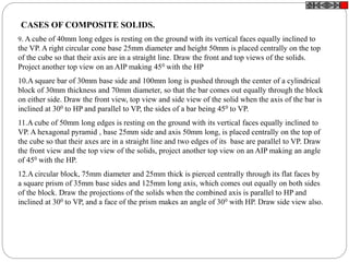 9. A cube of 40mm long edges is resting on the ground with its vertical faces equally inclined to
the VP. A right circular cone base 25mm diameter and height 50mm is placed centrally on the top
of the cube so that their axis are in a straight line. Draw the front and top views of the solids.
Project another top view on an AIP making 450 with the HP
10.A square bar of 30mm base side and 100mm long is pushed through the center of a cylindrical
block of 30mm thickness and 70mm diameter, so that the bar comes out equally through the block
on either side. Draw the front view, top view and side view of the solid when the axis of the bar is
inclined at 300 to HP and parallel to VP, the sides of a bar being 450 to VP.
11.A cube of 50mm long edges is resting on the ground with its vertical faces equally inclined to
VP. A hexagonal pyramid , base 25mm side and axis 50mm long, is placed centrally on the top of
the cube so that their axes are in a straight line and two edges of its base are parallel to VP. Draw
the front view and the top view of the solids, project another top view on an AIP making an angle
of 450 with the HP.
12.A circular block, 75mm diameter and 25mm thick is pierced centrally through its flat faces by
a square prism of 35mm base sides and 125mm long axis, which comes out equally on both sides
of the block. Draw the projections of the solids when the combined axis is parallel to HP and
inclined at 300 to VP, and a face of the prism makes an angle of 300 with HP. Draw side view also.
CASES OF COMPOSITE SOLIDS.
 
