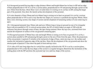 8) A hexagonal pyramid having edge to edge distance 40mm and height 60mm has its base in HP and an edge
of base perpendicular to VP. It is cut by a section plane, perpendicular to VP and passing through a point on the
axis 10mm from the base. Draw three views of solid when it is resting on its cut face in HP, resting the larger
part of the pyramid. Also draw the lateral surface development of the pyramid.
9) A cone diameter of base 50mm and axis 60mm long is resting on its base on ground. It is cut by a section
plane perpendicular to VP in such a way that the true shape of a section is a parabola having base 40mm. Draw
three views showing section, true shape of section and development of remaining surface of cone removing its
apex.
10) A hexagonal pyramid, base 50mm side and axis 100mm long is lying on ground on one of its triangular
faces with axis parallel to VP. A vertical section plane, the HT of which makes an angle of 300 with the
reference line passes through center of base, the apex being retained. Draw the top view, sectional front view
and the development of surface of the cut pyramid containing apex.
11) Hexagonal pyramid of 40mm base side and height 80mm is resting on its base on ground. It is cut by a
section plane parallel to HP and passing through a point on the axis 25mm from the apex. Draw the projections
of the cut pyramid. A particle P, initially at the mid point of edge of base, starts moving over the surface and
reaches the mid point of apposite edge of the top face. Draw the development of the cut pyramid and show the
shortest path of particle P. Also show the path in front and top views
12) A cube of 65 mm long edges has its vertical face equally inclined to the VP. It is cut by a section plane,
perpendicular to VP, so that the true shape of the section is a regular hexagon, Determine the inclination of the
cutting plane with the HP and draw the sectional top view and true shape of the section.
 