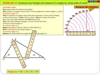 100
200
300
400
500
600
700 800 900
00
0 10 20 4030 7050 60 9080
OA
OA
B
O1 A1
B1
x
z
y
PROBLEM 12: Construct any triangle and measure it’s angles by using scale of cords.
CONSTRUCTION:
First prepare Scale of Cords for the problem.
Then construct a triangle of given sides. ( You are supposed to measure angles x, y and z)
To measure angle at x:
Take O-A distance in compass from cords scale and mark it on lower side of triangle
as shown from corner x. Name O & A as shown. Then O as center, O-A radius
draw an arc upto upper adjacent side.Name the point B.
Take A-B cord in compass and place on scale of cords from Zero.
It will give value of angle at x
To measure angle at y:
Repeat same process from O1. Draw arc with radius O1A1.
Place Cord A1B1 on scale and get angle at y.
To measure angle at z:
Subtract the SUM of these two angles from 1800 to get angle at z.
SCALE OF CORDS
300550
Angle at z = 180 – ( 55 + 30 ) = 950
 