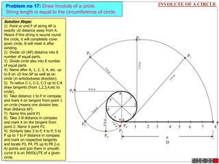 INVOLUTE OF A CIRCLEProblem no 17: Draw Involute of a circle.
String length is equal to the circumference of circle.
1 2 3 4 5 6 7 8
P
P8
1
2
3
4
5
6
7
8
P3
P4
4 to p
P5
P7
P6
P2
P1

D
A
Solution Steps:
1) Point or end P of string AP is
exactly D distance away from A.
Means if this string is wound round
the circle, it will completely cover
given circle. B will meet A after
winding.
2) Divide D (AP) distance into 8
number of equal parts.
3) Divide circle also into 8 number
of equal parts.
4) Name after A, 1, 2, 3, 4, etc. up
to 8 on D line AP as well as on
circle (in anticlockwise direction).
5) To radius C-1, C-2, C-3 up to C-8
draw tangents (from 1,2,3,4,etc to
circle).
6) Take distance 1 to P in compass
and mark it on tangent from point 1
on circle (means one division less
than distance AP).
7) Name this point P1
8) Take 2-B distance in compass
and mark it on the tangent from
point 2. Name it point P2.
9) Similarly take 3 to P, 4 to P, 5 to
P up to 7 to P distance in compass
and mark on respective tangents
and locate P3, P4, P5 up to P8 (i.e.
A) points and join them in smooth
curve it is an INVOLUTE of a given
circle.
 