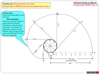 INVOLUTE OFA CIRCLE
String length MORE than D
1 2 3 4 5 6 7 8
P
1
2
3
4
5
6
7
8
P3
P4
4 to p
P5
P7
P6
P2
P1
165 mm
(more than D)
D
p8
Solution Steps:
In this case string length is more
than  D.
But remember!
Whatever may be the length of
string, mark  D distance
horizontal i.e.along the string
and divide it in 8 number of
equal parts, and not any other
distance. Rest all steps are same
as previous INVOLUTE. Draw
the curve completely.
Problem 18: Draw Involute of a circle.
String length is MORE than the circumference of circle.
 