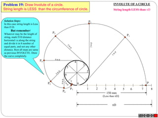 1 2 3 4 5 6 7 8
P
1
2
3
4
5
6
7
8
P3
P4
4 to p
P5
P7
P6
P2
P1
150 mm
(Less than D)
D
INVOLUTE OFA CIRCLE
String length LESS than D
Problem 19: Draw Involute of a circle.
String length is LESS than the circumference of circle.
Solution Steps:
In this case string length is Less
than  D.
But remember!
Whatever may be the length of
string, mark  D distance
horizontal i.e.along the string
and divide it in 8 number of
equal parts, and not any other
distance. Rest all steps are same
as previous INVOLUTE. Draw
the curve completely.
 