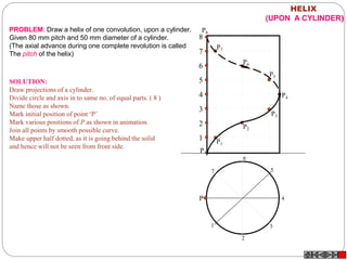1
2
3
4
5
6
7
8
P
P1
P
P2
P3
P4
P5
P6
P7
P8
1
2
3
4
5
6
7
HELIX
(UPON A CYLINDER)
PROBLEM: Draw a helix of one convolution, upon a cylinder.
Given 80 mm pitch and 50 mm diameter of a cylinder.
(The axial advance during one complete revolution is called
The pitch of the helix)
SOLUTION:
Draw projections of a cylinder.
Divide circle and axis in to same no. of equal parts. ( 8 )
Name those as shown.
Mark initial position of point ‘P’
Mark various positions of P as shown in animation.
Join all points by smooth possible curve.
Make upper half dotted, as it is going behind the solid
and hence will not be seen from front side.
 