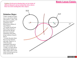 2CC1
30 D
60 D
350
C1
Solution Steps:
1) Here consider two pairs,
one is a case of two circles
with centres C1 and C2 and
draw locus of point P
equidistance from
them.(As per solution of
case D above).
2) Consider second case
that of fixed circle (C1)
and fixed line AB and
draw locus of point P
equidistance from them.
(as per solution of case B
above).
3) Locate the point where
these two loci intersect
each other. Name it x. It
will be the point
equidistance from given
two circles and line AB.
4) Take x as centre and its
perpendicular distance on
AB as radius, draw a circle
which will touch given two
circles and line AB.
Problem 4:In the given situation there are two circles of
different diameters and one inclined line AB, as shown.
Draw one circle touching these three objects.
Basic Locus Cases:
 