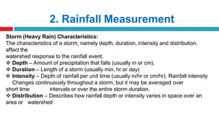 2. Rainfall Measurement
Storm (Heavy Rain) Characteristics:
The characteristics of a storm, namely depth, duration, intensity and distribution,
affect the
watershed response to the rainfall event.
 Depth – Amount of precipitation that falls (usually in or cm).
 Duration – Length of a storm (usually min, hr or day)
 Intensity – Depth of rainfall per unit time (usually in/hr or cm/hr). Rainfall intensity
Changes continuously throughout a storm, but it may be averaged over
short time intervals or over the entire storm duration.
 Distribution – Describes how rainfall depth or intensity varies in space over an
area or watershed
 
