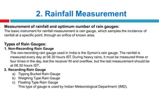 2. Rainfall Measurement
Measurement of rainfall and optimum number of rain gauges:
The basic instrument for rainfall measurement is rain gauge, which samples the incidence of
rainfall at a specific point, through an orifice of known area.
Types of Rain Gauges:
1. Non-Recording Rain Gauge
The non-recording rain gauge used in India is the Symon’s rain gauge. The rainfall is
measured every day at 08.30 hours IST.During heavy rains, it must be measured three or
four times in the day, lest the receiver fill and overflow, but the last measurement should be
at 08.30 hours IST.
2. Recording Rain Gauge
a) Tipping Bucket Rain Gauge
b) Weighing Type Rain Gauge
c) Floating Type Rain Gauge
This type of gauge is used by Indian Meteorological Department (IMD).
 