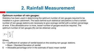 2. Rainfall Measurement
Optimum number of rain gauges:
Statistics has been used in determining the optimum number of rain gauges required to be
installed in a given catchment. The basis behind such statistical calculations is that a certain
number of rain gauge stations are necessary to give average rainfall with a certain percentage
of error. If the allowable error is more, lesser number of gauges would be required. The
optimum number of rain gauges (N) can be obtained using:
Where,
Cv = Coefficient of variation of rainfall based on the existing rain gauge stations;
= Mean / Standard Deviation of rainfall
E = Allowable percentage error in the estimate of basic mean rainfall
 