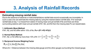 3. Analysis of Rainfall Records
x
Estimating missing rainfall data:
Due to the absence of observer or instrumental failure rainfall data record occasionally are incomplete. In
such a case one can estimate the missing data by using the nearest station rainfall data. If for example
rainfall data at day 1 is missed from station X having mean annual rainfall of Nx and there are three
surrounding stations with mean annual rainfall of N1, N2, and N3 then the missing data Px can beestimated.
1. Arithmetic Mean Method:
If N1, N2, and N3 differ within 10% of Nx, Px = (P1 +P2 +P3)/3
2. Normal Ratio Method:
If N1, N2, or N3 differ by more than 10% of N
3. Reciprocal Inverse Weighing Factor
Where Xn = Distance between the missing data gauge and the other gauges surrounding the missed gauge.
 