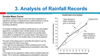 3. Analysis of Rainfall Records
Double Mass Curve:
It is used to detect if data at a site have been subjected to a
significant change in magnitude due to external factors such as
problems with instrumentation, observation practices, or
recording conditions.
It consists of plotting cumulative rainfall values at a test station
against the cumulative mean rainfall values at surrounding
(base) stations. If the data are consistent, the double-mass
curve will be a straight line of constant slope. If the data is not
consistent, a break in the double-mass curve will be apparent.
The ratio of the slopes prior ‘a’ and after the break ‘b’ can be
used to adjust the data in two ways:
1.The data can be adjusted to reflect conditions prior to the
break. This is done by multiplying each precipitation value after
the break by the ratio a/b.
OR
2.The data can be adjusted to reflect recent conditions after the
break. This is done by multiplying each precipitation value prior
 