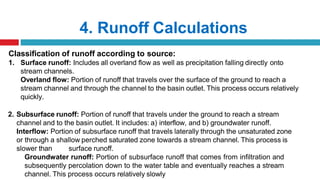 4. Runoff Calculations
Classification of runoff according to source:
1. Surface runoff: Includes all overland flow as well as precipitation falling directly onto
stream channels.
Overland flow: Portion of runoff that travels over the surface of the ground to reach a
stream channel and through the channel to the basin outlet. This process occurs relatively
quickly.
2. Subsurface runoff: Portion of runoff that travels under the ground to reach a stream
channel and to the basin outlet. It includes: a) interflow, and b) groundwater runoff.
Interflow: Portion of subsurface runoff that travels laterally through the unsaturated zone
or through a shallow perched saturated zone towards a stream channel. This process is
slower than surface runoff.
Groundwater runoff: Portion of subsurface runoff that comes from infiltration and
subsequently percolation down to the water table and eventually reaches a stream
channel. This process occurs relatively slowly
 