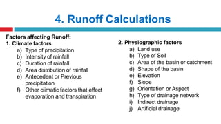 4. Runoff Calculations
Factors affecting Runoff:
1. Climate factors
a) Type of precipitation
b) Intensity of rainfall
c) Duration of rainfall
d) Area distribution of rainfall
e) Antecedent or Previous
precipitation
f) Other climatic factors that effect
evaporation and transpiration
2. Physiographic factors
a) Land use
b) Type of Soil
c) Area of the basin or catchment
d) Shape of the basin
e) Elevation
f) Slope
g) Orientation or Aspect
h) Type of drainage network
i) Indirect drainage
j) Artificial drainage
 