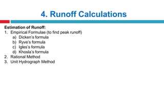 4. Runoff Calculations
Estimation of Runoff:
1. Empirical Formulae (to find peak runoff)
a) Dicken’s formula
b) Ryve’s formula
c) Igles’s formula
d) Khosla’s formula
2. Rational Method
3. Unit Hydrograph Method
 