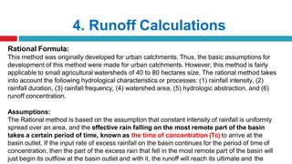 4. Runoff Calculations
Rational Formula:
This method was originally developed for urban catchments. Thus, the basic assumptions for
development of this method were made for urban catchments. However, this method is fairly
applicable to small agricultural watersheds of 40 to 80 hectares size. The rational method takes
into account the following hydrological characteristics or processes: (1) rainfall intensity, (2)
rainfall duration, (3) rainfall frequency, (4) watershed area, (5) hydrologic abstraction, and (6)
runoff concentration.
Assumptions:
The Rational method is based on the assumption that constant intensity of rainfall is uniformly
spread over an area, and the effective rain falling on the most remote part of the basin
takes a certain period of time, known as the time of concentration (Tc) to arrive at the
basin outlet. If the input rate of excess rainfall on the basin continues for the period of time of
concentration, then the part of the excess rain that fell in the most remote part of the basin will
just begin its outflow at the basin outlet and with it, the runoff will reach its ultimate and the
 