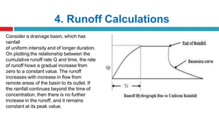 4. Runoff Calculations
Consider a drainage basin, which has
rainfall
of uniform intensity and of longer duration.
On plotting the relationship between the
cumulative runoff rate Q and time, the rate
of runoff hows a gradual increase from
zero to a constant value. The runoff
increases with increase in flow from
remote areas of the basin to its outlet. If
the rainfall continues beyond the time of
concentration, then there is no further
increase in the runoff, and it remains
constant at its peak value.
 