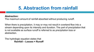 5. Abstraction from rainfall
Abstraction:
The maximum amount of rainfall absorbed without producing runoff.
When there is precipitation, it may or may not result in overland flow into a
stream depending upon its intensity and duration. The part of precipitation that
is not available as surface runoff is referred to as precipitation loss or
abstraction.
The hydrologic equation states that
Rainfall – Losses = Runoff
 