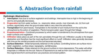 5. Abstraction from rainfall
Hydrologic Abstractions:
1. Interception: loss due to surface vegetation and buildings. Interception loss is high in the beginning of
storms and gradually decreases.
2. Evaporation (a) from water surface, i.e., reservoirs, lakes, ponds, river channels, etc. (b) from soil
surface, appreciably when the ground water table is very near the soilsurface.
3. Transpiration from plant leaves. Transpiration is the transfer of soil moisture from the soil to the
atmosphere by the action of vegetation. Plants transpire water vapor through their foliage.
4. Evapotranspiration - Combined processes by which water is transferred to the atmosphere fromopen
water surfaces and vegetation.
5. Infiltration takes place as part of the rain percolates through the soil. Infiltration usually is the largest
abstraction and therefore has the most significant effect on runoff. Infiltration rates generally decrease
with time as the rainfall proceeds and the soil becomessaturated.
6. Surface Detention - Watertemporarily detained on the surface. Controlling factors are surface micro-
relief, vegetation, surface slope, topography, rainfall excess.
7. Surface Retention - Water retained on the ground surface in micro depressions.This water will either
evaporate or infiltrate into the soil. Nature of depressions as well as their size is largely a function of
the original land form and local land use practices and erosionpattern.
 
