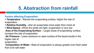 5. Abstraction from rainfall
Factors affecting Evaporation:
 Temperature - Warmer the evaporating surface, higher the rate of
evaporation.
 Relative Humidity - drier air evaporates more water than moist air
 Wind Speed - When the winds are light, evaporation is very low
Area of the Evaporating Surface – Larger areas of evaporating surface
increase the rate of evaporation
Air Pressure - Lower pressure on open surface of the liquid results in the
higher rate of
evaporation.
Composition of Water - Rate of evaporation is always greater over fresh water
than over salt water
 