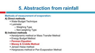 5. Abstraction from rainfall
Methods of measurement of evaporation:
A) Direct methods
 Water Budget Technique
 Lysimeter
o Weighing Type
o Non-weighing Type
B) Indirect methods
 Aerodynamic method or Mass Transfer Method
 Energy Budget Method
 Penman Equation
 Blaney & Criddle Method
 Jensen Haise method
 Hargreaves method or Pan Evaporation Method
 