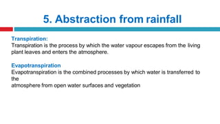 5. Abstraction from rainfall
Transpiration:
Transpiration is the process by which the water vapour escapes from the living
plant leaves and enters the atmosphere.
Evapotranspiration
Evapotranspiration is the combined processes by which water is transferred to
the
atmosphere from open water surfaces and vegetation
 
