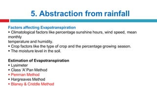 5. Abstraction from rainfall
Factors affecting Evapotranspiration
 Climatological factors like percentage sunshine hours, wind speed, mean
monthly
temperature and humidity.
 Crop factors like the type of crop and the percentage growing season.
 The moisture level in the soil.
Estimation of Evapotranspiration
 Lysimeter
 Class ‘A’Pan Method
 Penman Method
 Hargreaves Method
 Blaney & Criddle Method
 