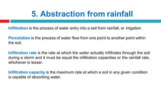 5. Abstraction from rainfall
Infiltration is the process of water entry into a soil from rainfall, or irrigation.
Percolation is the process of water flow from one point to another point within
the soil.
Infiltration rate is the rate at which the water actually infiltrates through the soil
during a storm and it must be equal the infiltration capacities or the rainfall rate,
whichever is lesser.
Infiltration capacity is the maximum rate at which a soil in any given condition
is capable of absorbing water.
 