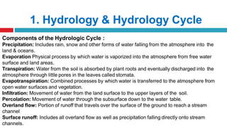 1. Hydrology & Hydrology Cycle
Components of the Hydrologic Cycle :
Precipitation: Includes rain, snow and other forms of water falling from the atmosphere into the
land & oceans.
Evaporation Physical process by which water is vaporized into the atmosphere from free water
surface and land areas.
Transpiration: Water from the soil is absorbed by plant roots and eventually discharged into the
atmosphere through little pores in the leaves called stomata.
Evapotranspiration: Combined processes by which water is transferred to the atmosphere from
open water surfaces and vegetation.
Infiltration: Movement of water from the land surface to the upper layers of the soil.
Percolation: Movement of water through the subsurface down to the water table.
Overland flow: Portion of runoff that travels over the surface of the ground to reach a stream
channel
Surface runoff: Includes all overland flow as well as precipitation falling directly onto stream
channels.
 